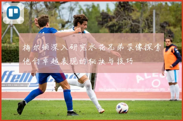 梅尔顿深入研究水花兄弟录像探索他们卓越表现的秘诀与技巧