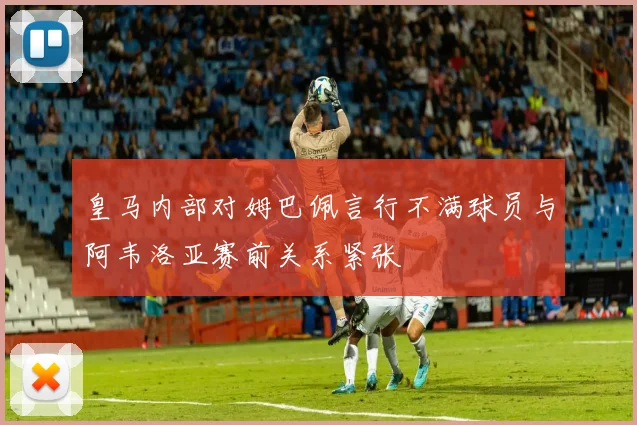 皇马内部对姆巴佩言行不满球员与阿韦洛亚赛前关系紧张
