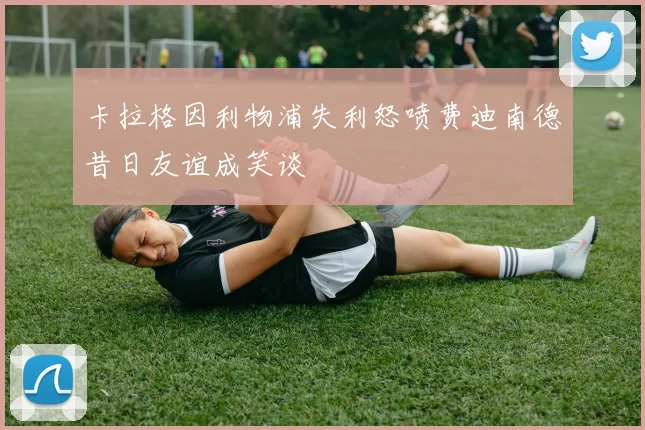 卡拉格因利物浦失利怒喷费迪南德昔日友谊成笑谈