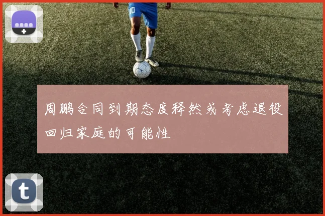 周鹏合同到期态度释然或考虑退役回归家庭的可能性