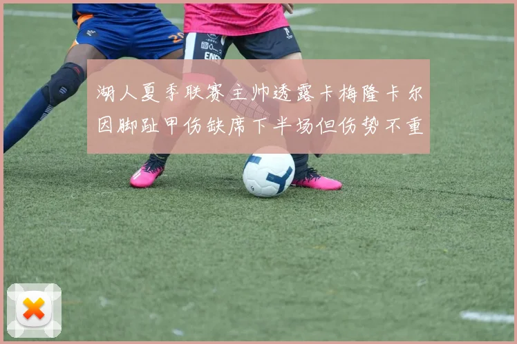 湖人夏季联赛主帅透露卡梅隆卡尔因脚趾甲伤缺席下半场但伤势不重