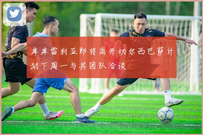 库库雷利亚即将离开切尔西巴萨计划下周一与其团队洽谈
