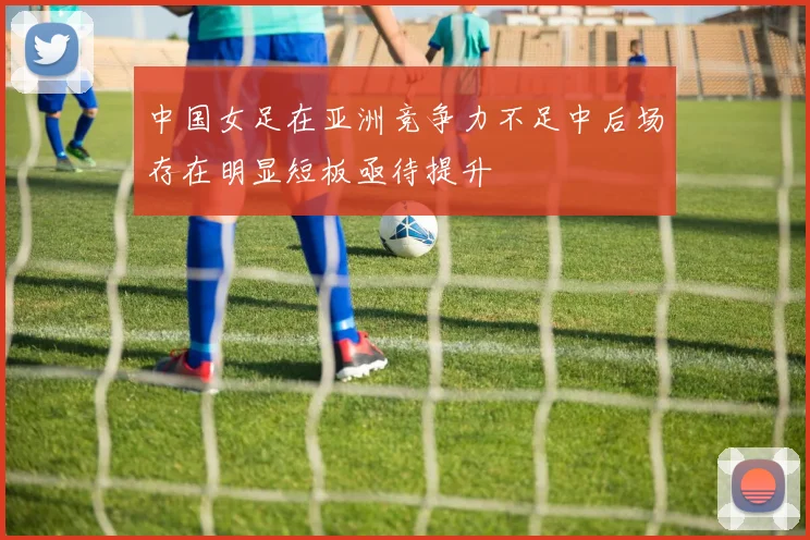 中国女足在亚洲竞争力不足中后场存在明显短板亟待提升