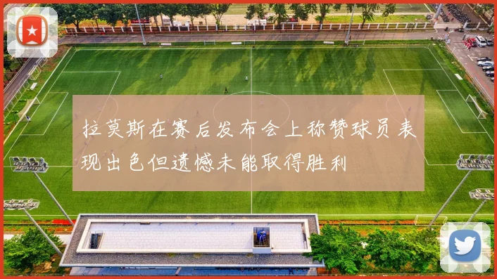 拉莫斯在赛后发布会上称赞球员表现出色但遗憾未能取得胜利
