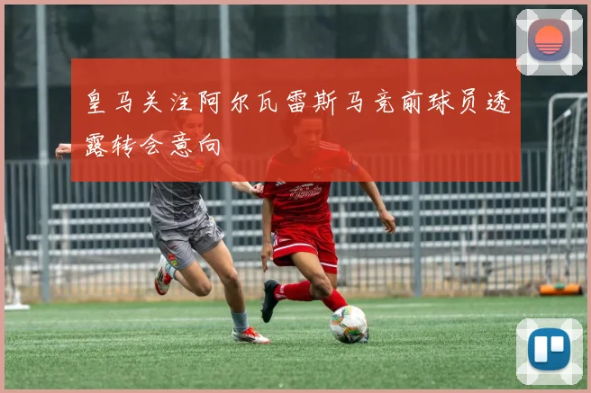 皇马关注阿尔瓦雷斯马竞前球员透露转会意向