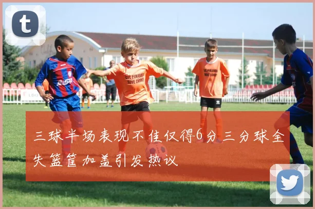 三球半场表现不佳仅得6分三分球全失篮筐加盖引发热议